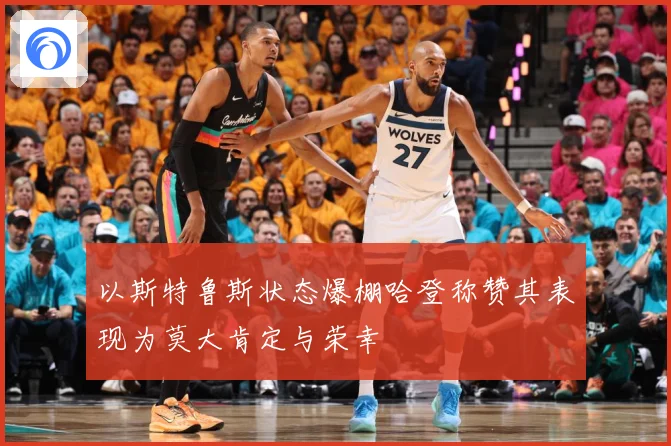 以斯特鲁斯状态爆棚哈登称赞其表现为莫大肯定与荣幸