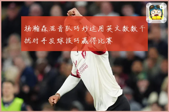 杨瀚森混音队巧妙运用英文数数干扰对手发球技巧赢得比赛