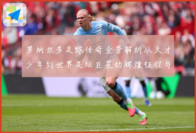 罗纳尔多足球传奇全景解析从天才少年到世界足坛巨星的辉煌征程与经典时刻回顾