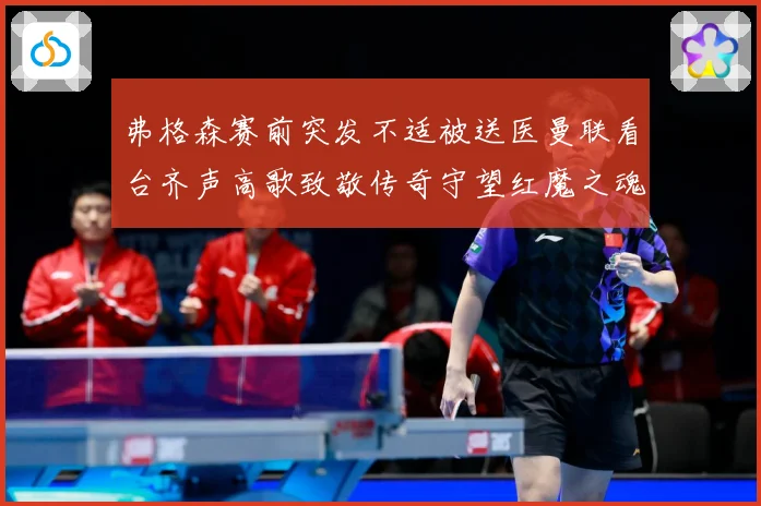 弗格森赛前突发不适被送医曼联看台齐声高歌致敬传奇守望红魔之魂赛事前瞻