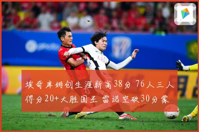 埃奇库姆创生涯新高38分 76人三人得分20+大胜国王 雷诺空砍30分蒙克伤退