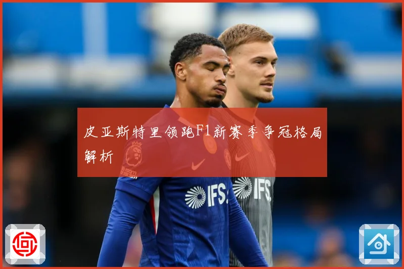 皮亚斯特里领跑F1新赛季争冠格局解析