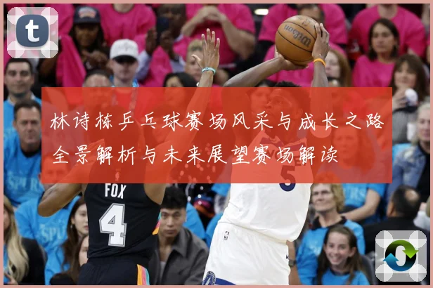 林诗栋乒乓球赛场风采与成长之路全景解析与未来展望赛场解读