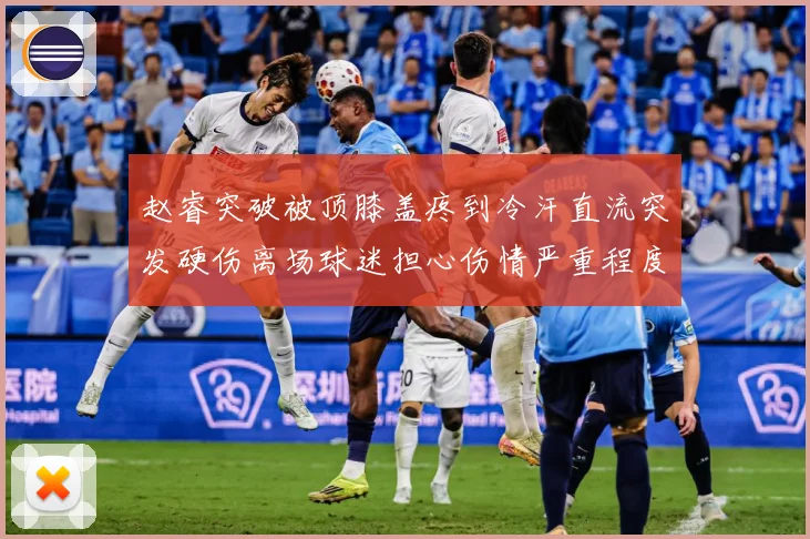 赵睿突破被顶膝盖疼到冷汗直流突发硬伤离场球迷担心伤情严重程度赛场复盘