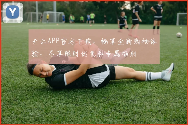开云APP官方下载，畅享全新购物体验，尽享限时优惠和专属福利