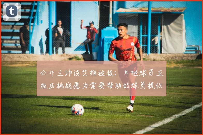 公牛主帅谈艾维被裁：年轻球员正经历挑战愿为需要帮助的球员提供支持