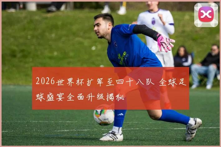 2026世界杯扩军至四十八队 全球足球盛宴全面升级揭秘