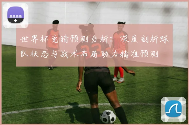世界杯竞猜预测分析：深度剖析球队状态与战术布局助力精准预测