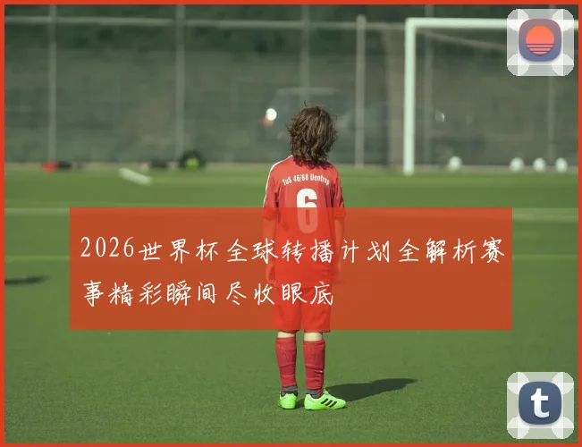 2026世界杯全球转播计划全解析赛事精彩瞬间尽收眼底