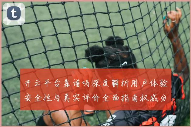 开云平台靠谱吗深度解析用户体验安全性与真实评价全面指南权威分析