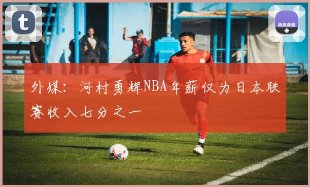 外媒：河村勇辉NBA年薪仅为日本联赛收入七分之一
