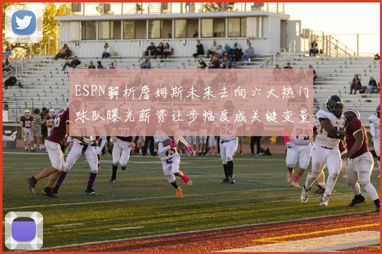 ESPN解析詹姆斯未来去向六大热门球队曝光薪资让步幅度成关键变量
