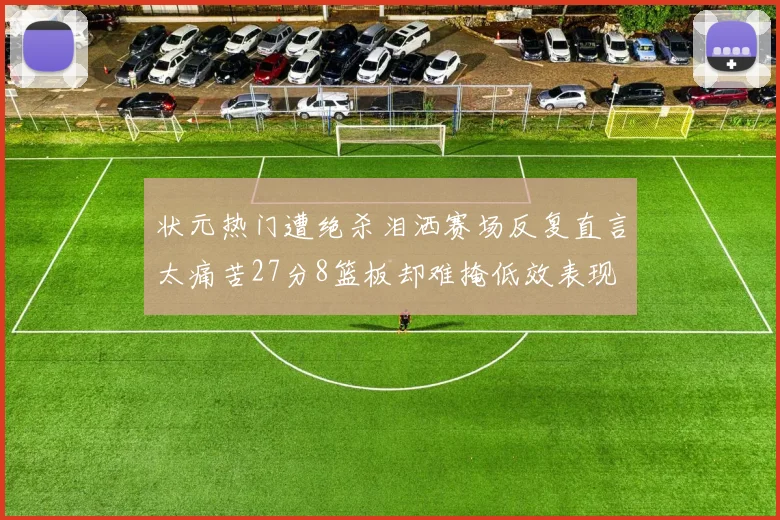 状元热门遭绝杀泪洒赛场反复直言太痛苦27分8篮板却难掩低效表现